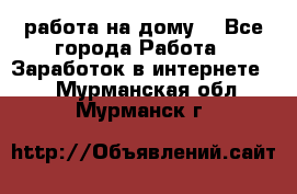 работа на дому  - Все города Работа » Заработок в интернете   . Мурманская обл.,Мурманск г.